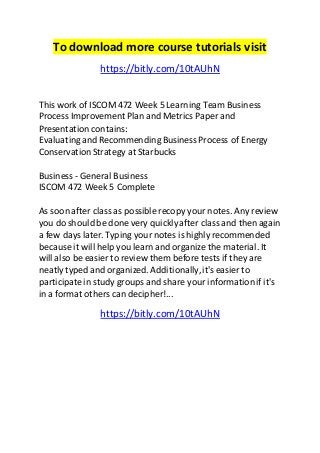 To download more course tutorials visit
https://bitly.com/10tAUhN
This work of ISCOM 472 Week 5 Learning Team Business
Process Improvement Plan and Metrics Paper and
Presentation contains:
Evaluatingand Recommending Business Process of Energy
ConservationStrategy at Starbucks
Business - General Business
ISCOM 472 Week 5 Complete
As soon after class as possible recopy your notes. Any review
you do should be done very quicklyafter class and then again
a few days later. Typing yournotes is highly recommended
because it will help you learn and organize the material. It
will also be easier to review them before tests if they are
neatly typed and organized. Additionally,it's easier to
participatein study groups and share your informationif it's
in a format others can decipher!...
https://bitly.com/10tAUhN
 