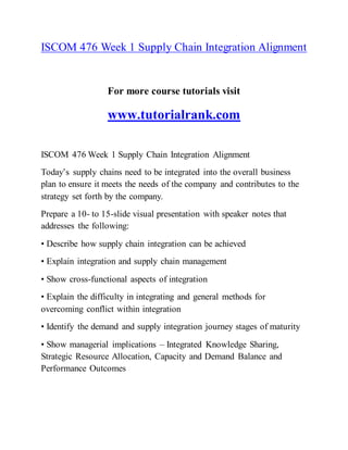 ISCOM 476 Week 1 Supply Chain Integration Alignment
For more course tutorials visit
www.tutorialrank.com
ISCOM 476 Week 1 Supply Chain Integration Alignment
Today’s supply chains need to be integrated into the overall business
plan to ensure it meets the needs of the company and contributes to the
strategy set forth by the company.
Prepare a 10- to 15-slide visual presentation with speaker notes that
addresses the following:
• Describe how supply chain integration can be achieved
• Explain integration and supply chain management
• Show cross-functional aspects of integration
• Explain the difficulty in integrating and general methods for
overcoming conflict within integration
• Identify the demand and supply integration journey stages of maturity
• Show managerial implications – Integrated Knowledge Sharing,
Strategic Resource Allocation, Capacity and Demand Balance and
Performance Outcomes
 