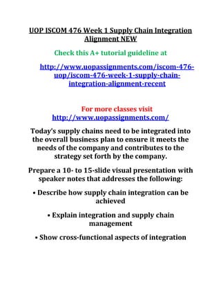 UOP ISCOM 476 Week 1 Supply Chain Integration
Alignment NEW
Check this A+ tutorial guideline at
http://www.uopassignments.com/iscom-476-
uop/iscom-476-week-1-supply-chain-
integration-alignment-recent
For more classes visit
http://www.uopassignments.com/
Today’s supply chains need to be integrated into
the overall business plan to ensure it meets the
needs of the company and contributes to the
strategy set forth by the company.
Prepare a 10- to 15-slide visual presentation with
speaker notes that addresses the following:
• Describe how supply chain integration can be
achieved
• Explain integration and supply chain
management
• Show cross-functional aspects of integration
 