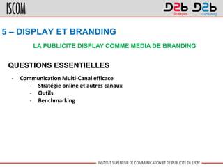LA PUBLICITE DISPLAY COMME MEDIA DE BRANDING
5 – DISPLAY ET BRANDING
QUESTIONS ESSENTIELLES
- Communication Multi-Canal efficace
- Stratégie online et autres canaux
- Outils
- Benchmarking
 