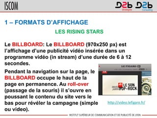 1 – FORMATS D’AFFICHAGE
Le BILLBOARD: Le BILLBOARD (970x250 px) est
l’affichage d’une publicité vidéo insérée dans un
programme vidéo (in stream) d’une durée de 6 à 12
secondes.
LES RISING STARS
Pendant la navigation sur la page, le
BILLBOARD occupe le haut de la
page en permanence. Au roll-over
(passage de la souris) il s’ouvre en
poussant le contenu du site vers le
bas pour révéler la campagne (simple
ou video).
http://video.lefigaro.fr/
 
