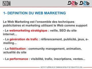 1- DEFINITION DU WEB MARKETING
Le Web Marketing est l’ensemble des techniques
publicitaires et marketing utilisant le Web comme support
- Le webmarketing stratégique : veille, SEO du site
internet...
- La génération de trafic : référencement, publicité, jeux, e-
mailing...
- La fidélisation : community management, animation,
actualité du site
- La performance : visibilité, trafic, inscriptions, ventes...
 