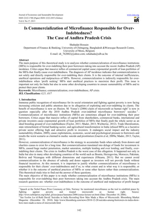 Journal of Economics and Sustainable Development
ISSN 2222-1700 (Paper) ISSN 2222-2855 (Online)
Vol.4, No.17, 2013

www.iiste.org

Is Commercialization of Microfinance Responsible for OverIndebtedness?
The Case of Andhra Pradesh Crisis
Shahadat Hossain
Department of Finance & Banking, University of Chittagong, Bangladesh &Warocque Research Centre,
University of Mons, Belgium
E-mail: sh_762002@yahoo.com; sshahada@ulb.ac.be
Abstract
The main purpose of this theoretical study is to analyzes whether commercialization of microfinance institutions
(MFIs) is responsible for over-indebting their poor borrowers taking into account the recent Andhra Pradesh (AP)
incidence. Critics argue that massive influx of commercial capital cause exponential growth of loan portfolios of
the MFIs that finally cause over-indebtedness. The diagnosis of AP incidence indicates that commercialization is
not solely and directly responsible for over-indebting their clients. It is the outcome of internal inefficiencies,
unethical operations and malpractices of MFIs. However, commercialization is indirectly responsible for overindebtedness when ‘profit seeking’ MFIs start unethical practices to maximize their profit. This issue is
important not only for India but also in some other developing countries to ensure sustainability of MFIs and to
protect their poor clients.
Keywords: Microfinance; commercialization; over-indebtedness; AP crisis.
JEL Classification: G21, O17
1. Introduction
Immense public recognition of microfinance for its social orientation and fighting against poverty is now facing
increasing criticism and public attention due to its allegation of exploiting and over-indebting its clients. The
benefit of microfinance is now an illusion. M. Yunus’s (2006) claim of microcredit as human right1 is now in
question especially after the 2010 Andhra Pradesh over-indebted microfinance borrowers’ suicides 2 .
Commercialization of microfinance institutions (MFIs) are sometimes alleged for over-indebting their poor
borrowers. Critics argue that massive influx of capital from shareholders, commercial banks, international and
private investors cause exponential growth of loan portfolios of MFIs that finally push the whole sector as an
ideal breeding ground of over-indebtedness (Taylor, 2011; Mader, 2013; Wichterisc, 2012). Trade liberalization,
state retrenchment of formal banking sector, and agricultural transformation in India infused MFIs as a lucrative
private sector offering high and attractive profit to investors. It endangers social impact and the industry
sustainability (Hudon, 2009); cause exploitations, economic, social and psychological pressure to borrowers and
results the worst scenario as claimed in media: suicide and prostitution (Guerin et al, 2009a; Mader, 2013; Taylor,
2011).
However, commercialization of microfinance is the strategy to accumulate funds when subsidy from donors and
charities ceases to exist for a long time. But commercialization translated into deluge of funds for investment in
MFIs, caused huge market penetration, market saturation, multiple lending and over lending; and finally, overindebting their clients. The crisis in Andhra Pradesh is the worst case of this allegation. It happened not only in
India but also in many other developing countries of the world such as Bosnia, Herzegovina, Morocco, Pakistan,
Bolivia and Nicaragua with different dimensions and experiences (Olteanu, 2011). But we cannot avoid
commercialization in the absence of subsidy and donor support as investors will not provide funds without
financial incentives. At this moment, it is important to justify whether commercialization of microfinance is
responsible for their clients’ over-indebtedness and if so, to what extent and in what way it is responsible; or
whether it is the outcome of unethical practices of MFIs or some other factors rather than commercialization.
This theoretical study tries to find out the answer of these questions.
The main objective of this paper is to study whether commercialization of microfinance institutions (MFIs) is
responsible for over-indebting their poor borrowers taking into account the Andhra Pradesh crisis. The main
research questions are: whether over-indebtedness is the outcome of unethical and malpractice of profit hunger
1
Speech at the Nobel Peace Prize Ceremony at Oslo, Norway: he mentioned microfinance as the tool to establish peace by
fighting
against
poverty
and
treated
microcredit
as
human
right.
Source:
http://www.nobelprize.org/nobel_prizes/peace/laureates/2006/yunus-lecture-en.html (Date: December 10, 2006).
2
See Yoolim Lee & Ruth David: Suicides in India Revealing How Men Made a Mess of Microcredit. Bloomberg Market
Magazine (December 28, 2010) http://www.bloomberg.com/news/2010-12-28/suicides-among-borrowers-in-india-showhow-men-made-a-mess-of-microcredit.html

142

 