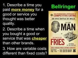 1. Describe a time you
paid more money for a
good or service you
thought was better
quality.
2. Describe a time when
you bought a good or
service that was cheaper
than other brands.
3. How are variable costs
different than fixed costs?

Bellringer

 