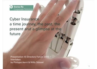 Presentation at IS Directors Conference | Interlaken - 18 September 2015 1
Cyber Insurance
a time journey, the past, the
present and a glimpse at the
future
Presentation IS Directors Forum 2015 –
Interlaken
by Philippe Aerni & Willy Stössel
 