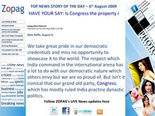Zopag News Network Published on Thu 6th Aug 2009 11:47:00 New Delhi, August 6:  We take great pride in our democratic credentials and miss no opportunity to showcase it to the world. The respect which India command in the international arena has a lot to do with our democratic nature which others envy but we are so proud of. But isn’t it ironical that our grand old party , Congress , which has mostly ruled India practice dynastic politics . TOP NEWS STORY OF THE DAY – 6 th  August 2009 HAVE YOUR SAY: Is Congress the property of Gandhis  