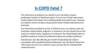 Is COPD Fatal ?
The information provided on our website is not intended to replace
professional medical or healthcare advice. It is our aim to help make certain
health-related information more readily available and useful to you, however,
our website cannot and does not guarantee health-related improvements or
outcomes.
Any information provided to you by, or linked to from, our website, does not
constitute medical advice, diagnosis, or treatment, nor you should rely on that
output as medical advice, diagnosis, or treatment. You should always talk to a
qualified medical or healthcare professional about any medical conditions.
Any decisions you take affecting your health should always be made in
consultation with a qualified medical professional. You should not rely on the
information set out on our website as your primary tool for making health-
related decisions.
 