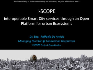i-SCOPE
interoperable Smart City services through an Open
Platform for urban Ecosystems
Dr. Eng. Raffaele De Amicis
Managing Director @ Fondazione Graphitech
i-SCOPE Project Coordinator
“All truths are easy to understand once they are discovered; the point is to discover them.”
 