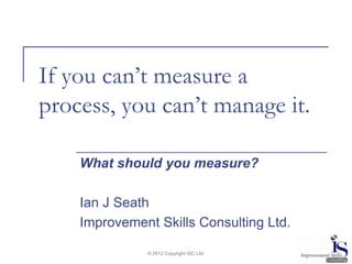 If you can’t measure a
process, you can’t manage it.

    What should you measure?

    Ian J Seath
    Improvement Skills Consulting Ltd.

              © 2012 Copyright ISC Ltd.
 