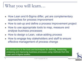 What you will learn…

    How Lean and 6-Sigma differ, yet are complementary
     approaches for process improvement
    How to set-up and define a process improvement project
    How to use appropriate tools to map, measure and
     analyse business processes
    How to design a Lean, value-adding process
    How to engage key stakeholders and staff to ensure
     effective management of process change

    An introduction to the tools and techniques for defining, measuring,
    analysing and improving business processes using methods from the
    Lean and 6-Sigma toolkits.
2                                 © 2011 Copyright ISC Ltd.
 