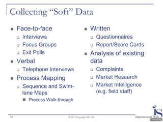 Collecting “Soft” Data
    Face-to-face                              Written
        Interviews                                    Questionnaires
        Focus Groups                                  Report/Score Cards
        Exit Polls                            Analysis of existing
    Verbal                                     data
        Telephone Interviews                          Complaints
    Process Mapping                                   Market Research
        Sequence and Swim-                            Market Intelligence
         lane Maps                                      (e.g. field staff)
          Process Walk-through


32                          © 2011 Copyright ISC Ltd.
 
