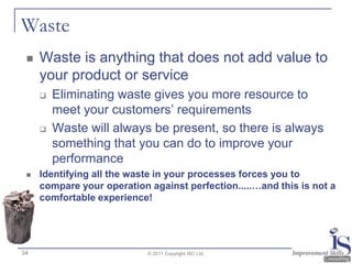 Waste
    Waste is anything that does not add value to
     your product or service
        Eliminating waste gives you more resource to
         meet your customers‟ requirements
        Waste will always be present, so there is always
         something that you can do to improve your
         performance
    Identifying all the waste in your processes forces you to
     compare your operation against perfection.....…and this is not a
     comfortable experience!




34                          © 2011 Copyright ISC Ltd.
 