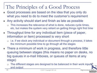 The Principles of a Good Process
   Good processes are based on the idea that you only do
    what you need to do to meet the customer‟s requirement
   Any activity should start and finish as late as possible
        This increases the relevance of what is done, reduces cycle times,
         etc, but makes the system very reliant on getting things right first time
   Throughput time for any individual item (piece of paper,
    information or item) processed is very short
        i.e. if we clock any individual or document through a process, it takes
         the minimum possible time to go through all the stages
   There a minimum of work in progress, and therefore little
    queuing between stages (this means no paper on desks, no
    big queues in e-mail Inboxes, or queues of items at any
    stage)
        The different stages are designed to be balanced in their work input
         and output
    48                             © 2011 Copyright ISC Ltd.
 