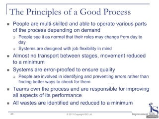 The Principles of a Good Process
    People are multi-skilled and able to operate various parts
     of the process depending on demand
        People see it as normal that their roles may change from day to
         day
        Systems are designed with job flexibility in mind
    Almost no transport between stages, movement reduced
     to a minimum
    Systems are error-proofed to ensure quality
        People are involved in identifying and preventing errors rather than
         finding better ways to check for them
    Teams own the process and are responsible for improving
     all aspects of its performance
    All wastes are identified and reduced to a minimum
    49                            © 2011 Copyright ISC Ltd.
 
