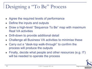 Designing a “To Be” Process

    Agree the required levels of performance
    Define the inputs and outputs
    Draw a high-level “Sequence To Be” map with maximum
     Real VA activities
    Drill-down to provide additional detail
    Challenge all Business VA activities to minimise these
    Carry out a “desk-top walk-through” to confirm the
     process will produce the outputs
    Finally, decide what people and other resources (e.g. IT)
     will be needed to operate the process


50                         © 2011 Copyright ISC Ltd.
 