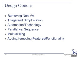 Design Options

    Removing Non-VA
    Triage and Simplification
    Automation/Technology
    Parallel vs. Sequence
    Multi-skilling
    Adding/removing Features/Functionality



51                   © 2011 Copyright ISC Ltd.
 