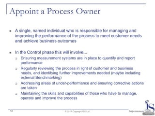 Appoint a Process Owner

    A single, named individual who is responsible for managing and
     improving the performance of the process to meet customer needs
     and achieve business outcomes

    In the Control phase this will involve...
        Ensuring measurement systems are in place to quantify and report
         performance
        Regularly reviewing the process in light of customer and business
         needs, and identifying further improvements needed (maybe including
         external Benchmarking)
        Addressing areas of under-performance and ensuring corrective actions
         are taken
        Maintaining the skills and capabilities of those who have to manage,
         operate and improve the process


55                               © 2011 Copyright ISC Ltd.
 