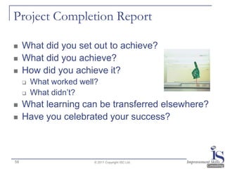 Project Completion Report

    What did you set out to achieve?
    What did you achieve?
    How did you achieve it?
        What worked well?
        What didn‟t?
    What learning can be transferred elsewhere?
    Have you celebrated your success?



58                       © 2011 Copyright ISC Ltd.
 