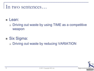 In two sentences…

   Lean:
       Driving out waste by using TIME as a competitive
        weapon

   Six Sigma:
       Driving out waste by reducing VARIATION




6                        © 2011 Copyright ISC Ltd.
 