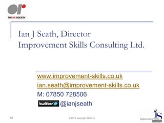 Ian J Seath, Director
     Improvement Skills Consulting Ltd.


          www.improvement-skills.co.uk
          ian.seath@improvement-skills.co.uk
          M: 07850 728506
                  @ianjseath

60                  © 2011 Copyright ISC Ltd.
 