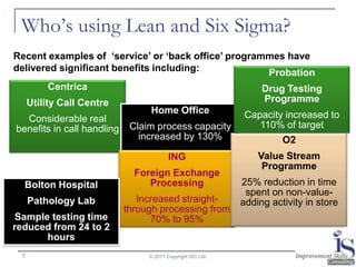 Who’s using Lean and Six Sigma?
Recent examples of ‘service’ or ‘back office’ programmes have
delivered significant benefits including:            Probation
         Centrica                                                 Drug Testing
     Utility Call Centre                                          Programme
                                 Home Office                  Capacity increased to
  Considerable real
benefits in call handling    Claim process capacity              110% of target
                               increased by 130%                       O2
                                         ING                     Value Stream
                                                                  Programme
                              Foreign Exchange
  Bolton Hospital                Processing                  25% reduction in time
                                                              spent on non-value-
     Pathology Lab             Increased straight-           adding activity in store
                            through processing from
Sample testing time               70% to 95%
reduced from 24 to 2
      hours
 7                               © 2011 Copyright ISC Ltd.
 