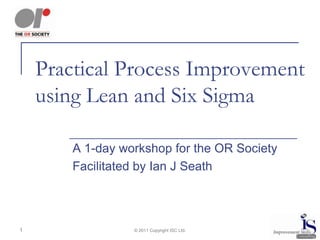 Practical Process Improvement
    using Lean and Six Sigma

        A 1-day workshop for the OR Society
        Facilitated by Ian J Seath



1                 © 2011 Copyright ISC Ltd.
 