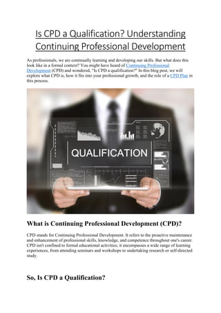 Is CPD a Qualification? Understanding
Continuing Professional Development
As professionals, we are continually learning and developing our skills. But what does this
look like in a formal context? You might have heard of Continuing Professional
Development (CPD) and wondered, "Is CPD a qualification?" In this blog post, we will
explore what CPD is, how it fits into your professional growth, and the role of a CPD Plan in
this process.
What is Continuing Professional Development (CPD)?
CPD stands for Continuing Professional Development. It refers to the proactive maintenance
and enhancement of professional skills, knowledge, and competence throughout one's career.
CPD isn't confined to formal educational activities; it encompasses a wide range of learning
experiences, from attending seminars and workshops to undertaking research or self-directed
study.
So, Is CPD a Qualification?
 