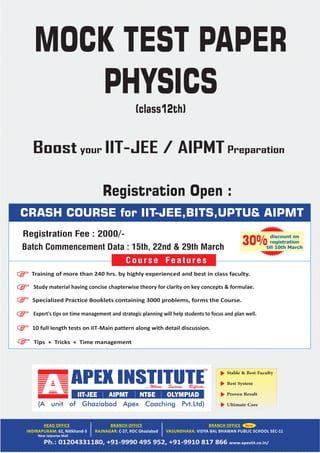 Stable & Best Faculty
Best System
Proven Result
Ultimate Care
Near Jaipuriya Mall
CRASH COURSE for IIT-JEE,BITS,UPTU& AIPMT
Tips + Tricks + Time management
Training of more than 240 hrs. by highly experienced and best in class faculty.
Study material having concise chapterwise theory for clarity on key concepts & formulae.
Specialized Practice Booklets containing 3000 problems, forms the Course.
Expert's tips on time management and strategic planning will help students to focus and plan well.
10 full length tests on IIT‐Main pattern along with detail discussion.
Course Features
discount on
registration
till 10th March
30%
MOCK TEST PAPER
PHYSICS
(class12th)
Registration Fee : 2000/-
Registration Open :
Batch Commencement Data : 15th, 22nd & 29th March
Boost your IIT-JEE / AIPMT Preparation
 
