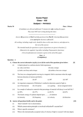 Guess Paper
Class – XII
Subject – PHYSICS
Marks:70 Time: 3 Hours
(Candidates are allowed additional 15 minutes for only reading the paper.
They must NOT start writing during this time)
----------------------------------------------------
Answer all questions in Part I and six questions from Part II, choosing two questions
from each of the Sections A, B and C.
All working, including rough work, should be done on the same sheet as, and adjacent to,
the rest of the answer.
The intended marks for questions or parts of questions are given in brackets [ ].
(Material to be supplied: Log tables including Trigonometric functions)
A list of useful physical constants is given at the end of this paper.
Part – I
(Compulsory)
Question – 1
A. Choose the correct alternative (a),(b), (c) or (d) for each of the questions given below: [5]
(i) A dipole placed in a uniform electric field experiences
(a) only a net force (b) only a torque
(c) both a net force and a torque (d) neither a fore nor a torque
(ii) The force on a charged particle moving in a magnetic field is maximum when the angle
between direction of motion and field is
(a) zero (b) 45o
(c) 90o
(d) 180o
(iii) An important component of Michelson’s method to determine speed of light is:
(a) A Nicol prosm (b) A bi prism (c) a grating (d) an octagonal mirror
(iv) In a sample of radioactive material what percentage of material will decay in one half life ?
(a) 50% (b) 37% (c) 69.3% (d) 63%
(v) The kinetic energy of a photon depend upon……….of radiation
(a) intensity (b) frequency (c) velocity (d) direction
B. Answer all questions briefly and to the point: [15]
(i) State Coulomb’s law in electrostatics.
(ii) Which conservation principle is involved in Kirchoff’s second law?
(iii) What is specific resistance?
(iv) What is the internationally accepeted value of velocity of light in vacuum? (All nine digits).
 