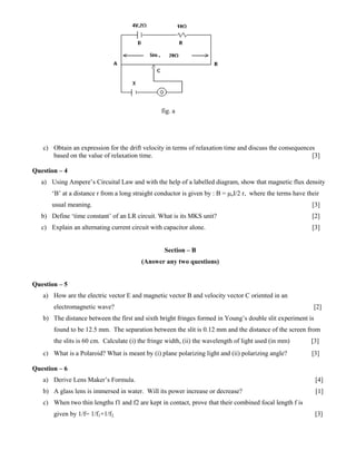 fig. a
c) Obtain an expression for the drift velocity in terms of relaxation time and discuss the consequences
based on the value of relaxation time. [3]
Question – 4
a) Using Ampere’s Circuital Law and with the help of a labelled diagram, show that magnetic flux density
‘B’ at a distance r from a long straight conductor is given by : B = μoI/2 r, where the terms have their
usual meaning. [3]
b) Define ‘time constant’ of an LR circuit. What is its MKS unit? [2]
c) Explain an alternating current circuit with capacitor alone. [3]
Section – B
(Answer any two questions)
Question – 5
a) How are the electric vector E and magnetic vector B and velocity vector C oriented in an
electromagnetic wave? [2]
b) The distance between the first and sixth bright fringes formed in Young’s double slit experiment is
found to be 12.5 mm. The separation between the slit is 0.12 mm and the distance of the screen from
the slits is 60 cm. Calculate (i) the fringe width, (ii) the wavelength of light used (in mm) [3]
c) What is a Polaroid? What is meant by (i) plane polarizing light and (ii) polarizing angle? [3]
Question – 6
a) Derive Lens Maker’s Formula. [4]
b) A glass lens is immersed in water. Will its power increase or decrease? [1]
c) When two thin lengths f1 and f2 are kept in contact, prove that their combined focal length f is
given by 1/f= 1/f1+1/f2. [3]
 