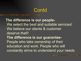Contd  The difference is our people-  We select the best and suitable services! We believe our clients & customer deserve that!! The difference is our guarantee- People who take ownership of their education and work. People who will constantly strive to understand your needs  