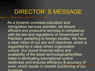 DIRECTOR’ S MESSAGE As a dynamic overseas education and immigration services provider, we ensure efficient and productive services in compliance with the law and regulations of Government of Pakistan, pertaining to foreign studies. We have a clear vision of our aim and objectives, which is supported by a value driven organization culture. Our sound financial status and availability of the latest technological/facilities helps in eliminating international control weakness and ensures efficiency & accuracy of work, which results in smooth functioning of our business.  