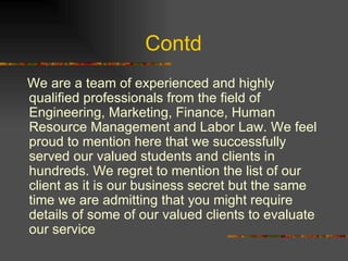 Contd  We are a team of experienced and highly qualified professionals from the field of Engineering, Marketing, Finance, Human Resource Management and Labor Law. We feel proud to mention here that we successfully served our valued students and clients in hundreds. We regret to mention the list of our client as it is our business secret but the same time we are admitting that you might require details of some of our valued clients to evaluate our service 