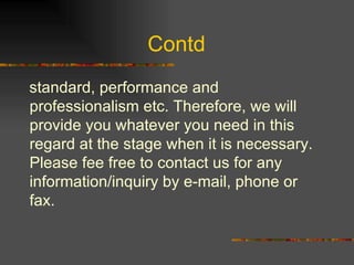 Contd  standard, performance and professionalism etc. Therefore, we will provide you whatever you need in this regard at the stage when it is necessary. Please fee free to contact us for any information/inquiry by e-mail, phone or fax. 