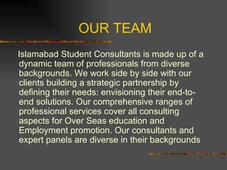 OUR TEAM Islamabad Student Consultants is made up of a dynamic team of professionals from diverse backgrounds. We work side by side with our clients building a strategic partnership by defining their needs: envisioning their end-to-end solutions. Our comprehensive ranges of professional services cover all consulting aspects for Over Seas education and Employment promotion. Our consultants and expert panels are diverse in their backgrounds 