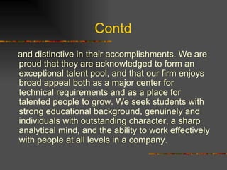 Contd  and distinctive in their accomplishments. We are proud that they are acknowledged to form an exceptional talent pool, and that our firm enjoys broad appeal both as a major center for technical requirements and as a place for talented people to grow. We seek students with strong educational background, genuinely and individuals with outstanding character, a sharp analytical mind, and the ability to work effectively with people at all levels in a company.  