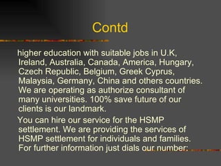 Contd  higher education with suitable jobs in U.K, Ireland, Australia, Canada, America, Hungary, Czech Republic, Belgium, Greek Cyprus, Malaysia, Germany, China and others countries. We are operating as authorize consultant of many universities. 100% save future of our clients is our landmark. You can hire our service for the HSMP settlement. We are providing the services of HSMP settlement for individuals and families. For further information just dials our number: 