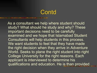 Contd  As a consultant we help where student should study? What should he study and why? These important decisions need to be carefully examined and we hope that Islamabad Student Consultants will help students in this process. We want students to feel that they have made the right decision when they arrive in Adventure World. Seeks to plane the right student into right College University for the right reasons. Each applicant is interviewed to determine his qualifications and education. He is than provided 
