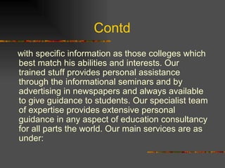 Contd  with specific information as those colleges which best match his abilities and interests. Our trained stuff provides personal assistance through the informational seminars and by advertising in newspapers and always available to give guidance to students. Our specialist team of expertise provides extensive personal guidance in any aspect of education consultancy for all parts the world. Our main services are as under: 