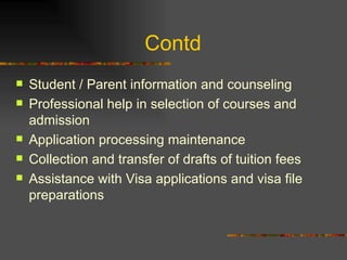 Contd  Student / Parent information and counseling Professional help in selection of courses and admission Application processing maintenance Collection and transfer of drafts of tuition fees Assistance with Visa applications and visa file preparations 