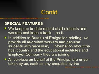 Contd  SPECIAL FEATURES We keep up to-date record of all students and workers and keep a track    on it. In addition to Bureau of Emigration briefing, we provide all re­cruited workers and genuine students with necessary    information about the host country and the educational institutes and Employer Company they are joining. All services on behalf of the Principal are under-taken by us, such as any enquiries by the 