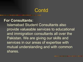 Contd  For Consultants:   Islamabad Student Consultants also provide valueable services to educational and immigration consultants all over the Pakistan. We are giving our skills and services in our areas of expertise with mutual understanding and with common shares.  