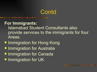 Contd  For Immigrants:  Islamabad Student Consultants also provide services to the immigrants for four Areas. Immigration for Hong Kong Immigration for Australia Immigration for Canada Immigration for UK 
