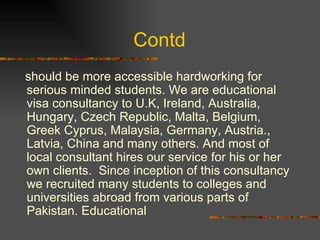 Contd  should be more accessible hardworking for serious minded students. We are educational visa consultancy to U.K, Ireland, Australia, Hungary, Czech Republic, Malta, Belgium, Greek Cyprus, Malaysia, Germany, Austria., Latvia, China and many others. And most of local consultant hires our service for his or her own clients.  Since inception of this consultancy we recruited many students to colleges and universities abroad from various parts of Pakistan. Educational 