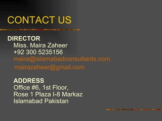 CONTACT US DIRECTOR Miss. Maira Zaheer +92 300 5235156 maira @ islamabadconsultants .com [email_address]   ADDRESS Office #6, 1st Floor, Rose 1 Plaza I-8 Markaz  Islamabad Pakistan 