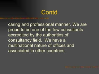 Contd  caring and professional manner. We are proud to be one of the few consultants accredited by the authorities of consultancy field.  We have a multinational nature of offices and associated in other countries. 