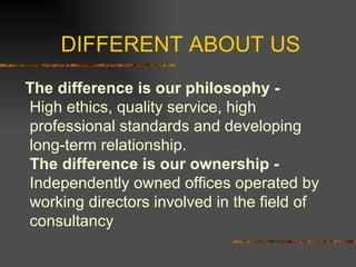 DIFFERENT ABOUT US The difference is our philosophy -  High ethics, quality service, high professional standards and developing long-term relationship. The difference is our ownership - Independently owned offices operated by working directors involved in the field of consultancy  