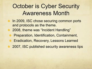 October is Cyber Security
   Awareness Month
In 2009, ISC chose securing common ports
and protocols as the theme.
2008, theme was “Incident Handling”
 Preparation, Identification, Containment,
 Eradication, Recovery, Lessons Learned
2007, ISC published security awareness tips
 