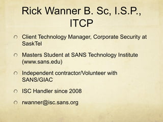Rick Wanner B. Sc, I.S.P.,
         ITCP
Client Technology Manager, Corporate Security at
SaskTel
Masters Student at SANS Technology Institute
(www.sans.edu)

Independent contractor/Volunteer with
SANS/GIAC
ISC Handler since 2008
rwanner@isc.sans.org
 