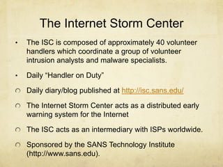 The Internet Storm Center
•   The ISC is composed of approximately 40 volunteer
    handlers which coordinate a group of volunteer
    intrusion analysts and malware specialists.

•   Daily “Handler on Duty”

    Daily diary/blog published at http://isc.sans.edu/

    The Internet Storm Center acts as a distributed early
    warning system for the Internet

    The ISC acts as an intermediary with ISPs worldwide.

    Sponsored by the SANS Technology Institute
    (http://www.sans.edu).
 